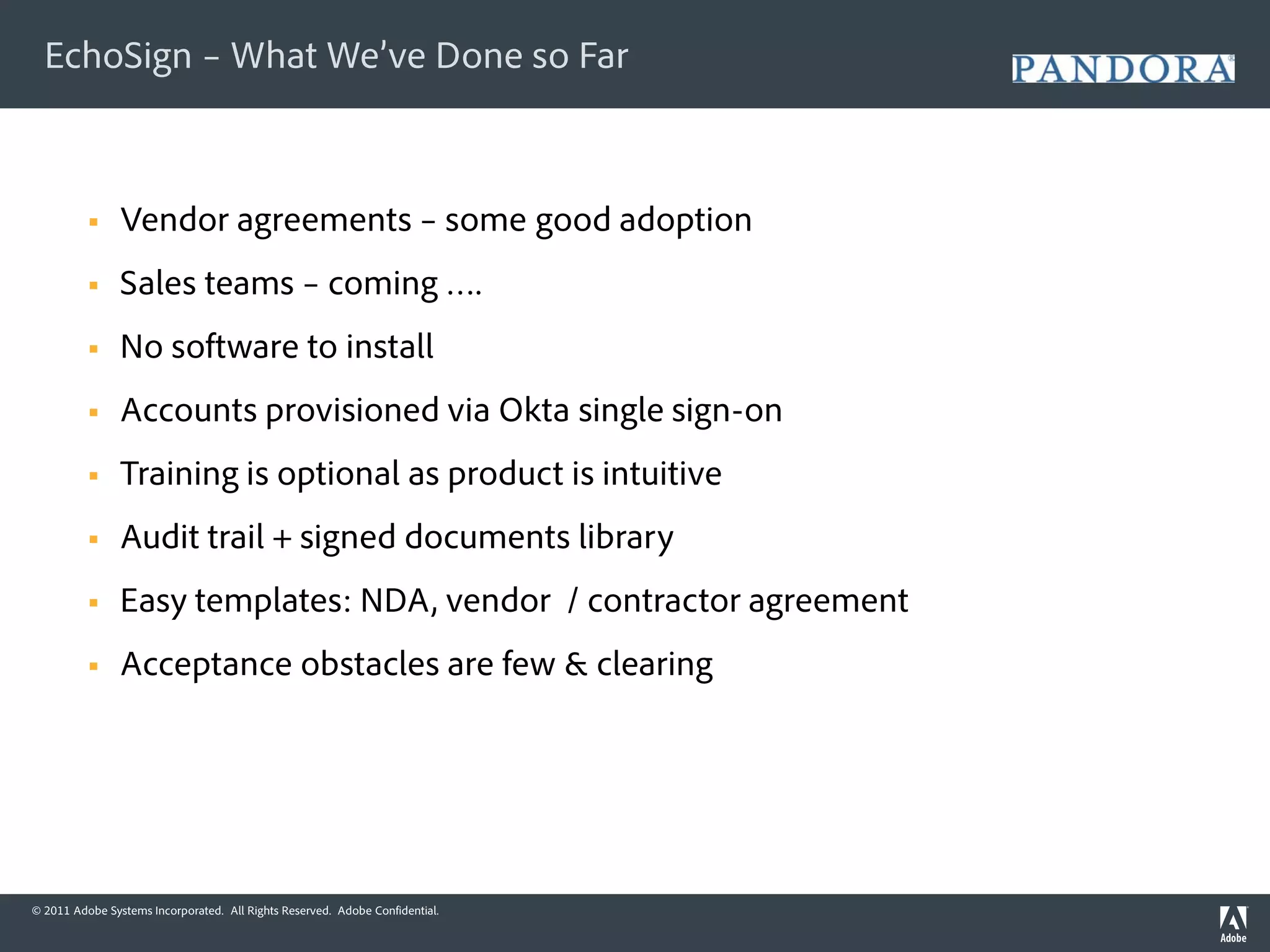 EchoSign – What We’ve Done so Far



               Vendor agreements – some good adoption
               Sales teams – coming ….
               No software to install
               Accounts provisioned via Okta single sign-on
               Training is optional as product is intuitive
               Audit trail + signed documents library
               Easy templates: NDA, vendor / contractor agreement
               Acceptance obstacles are few & clearing




© 2011 Adobe Systems Incorporated. All Rights Reserved. Adobe Confidential.
 