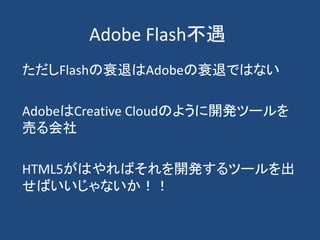 Adobe Flash不遇
ただしFlashの衰退はAdobeの衰退ではない
AdobeはCreative Cloudのように開発ツールを
売る会社
HTML5がはやればそれを開発するツールを出
せばいいじゃないか！！
 