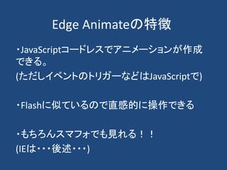 Edge Animateの特徴
・JavaScriptコードレスでアニメーションが作成
できる。
(ただしイベントのトリガーなどはJavaScriptで)
・Flashに似ているので直感的に操作できる
・もちろんスマフォでも見れる！！
(IEは・・・後述・・・)
 