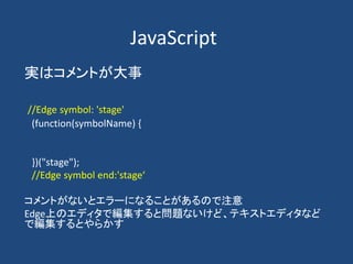 JavaScript
実はコメントが大事
//Edge symbol: 'stage'
(function(symbolName) {
})("stage");
//Edge symbol end:'stage‘
コメントがないとエラーになることがあるので注意
Edge上のエディタで編集すると問題ないけど、テキストエディタなど
で編集するとやらかす
 