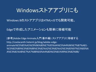 Windowsストアアプリにも
Windows 8のストアアプリはHTML+JSでも開発可能。
Edgeで作成したアニメーションも簡単に移植可能
[参考]Adobe Edge Animate入門 番外編1 ストアアプリに移植する
http://coelacanth.heteml.jp/blog/adobe-edge-
animate%E5%85%A5%E9%96%80%E7%95%AA%E5%A4%96%E7%B7%A81-
%E3%82%B9%E3%83%88%E3%82%A2%E3%82%A2%E3%83%97%E3%83%A
A%E3%81%AB%E7%A7%BB%E6%A4%8D%E3%81%99%E3%82%8B/
 