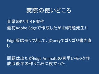 実際の使いどころ
某県のPRサイト案件
最初Adobe Edgeで作成したがIE8問題発生!!
Edge版はモックとして、jQueryでゴリゴリ書き直
し
問題は出たがEdge Animateの素早いモック作
成は後半の作りこみに役立った
 