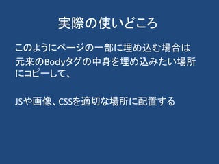 実際の使いどころ
このようにページの一部に埋め込む場合は
元来のBoｄｙタグの中身を埋め込みたい場所
にコピーして、
JSや画像、CSSを適切な場所に配置する
 