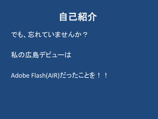 自己紹介
でも、忘れていませんか？
私の広島デビューは
Adobe Flash(AIR)だったことを！！
 