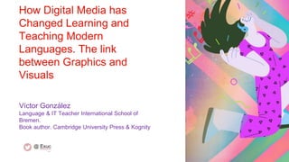 How Digital Media has
Changed Learning and
Teaching Modern
Languages. The link
between Graphics and
Visuals
Víctor González
Language & IT Teacher International School of
Bremen.
Book author. Cambridge University Press & Kognity
 