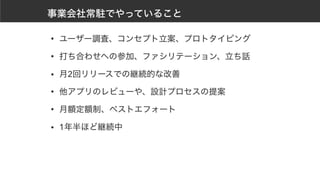 事業会社常駐でやっていること
• ユーザー調査、コンセプト立案、プロトタイピング
• 打ち合わせへの参加、ファシリテーション、立ち話
• 月2回リリースでの継続的な改善
• 他アプリのレビューや、設計プロセスの提案
• 月額定額制、ベストエフォート
• 1年半ほど継続中
 
