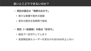 良いとこどりできないのか？
• 受託の面白さ「視野の広がり」
• 様々な業種や案件の経験
• 長年の歴史を短期間で吸収 
• 受託（一括請負）の弱点「区切り」
• 納品で一区切りしてしまう
• 仮説検証後もユーザーを見なければUXは向上しない
 
