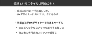 受託というスタイルは死ぬのか?
• 単なる制作だけでは厳しいが、 
UXデザイナーにおいては、さにあらず 
• 事業会社がUXデザイナーを抱えるハードル
• まだよくわからないものを雇用する難しさ
• 第三者の専門家的スタンスの重要さ
 