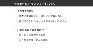 受託案件にも良いフィードバック
• やりすぎの防止
• 調査に正解はない、設計にも正解はない
• 投げてみないとキャッチできるかわからない 
• 必要なものを必要なだけ
• 割り切りに注力する姿勢
• とりあえず作ってみる姿勢
 