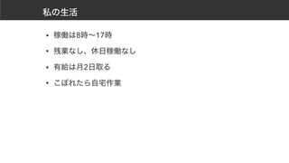 私の生活
• 稼働は8時～17時
• 残業なし、休日稼働なし
• 有給は月2日取る
• こぼれたら自宅作業
 