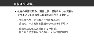 資料は作らない
• 社内の承認を取る、開発仕様、証跡といった資料は 
クライアント担当者に作業をお任せする契約に
• 受託側がやって千本ノックになるより、 
会社のルールを知る担当がやったほうが早い
• 合意形成の場の運営はするけれど、 
振り返りの資料は作らない、という割り切り
 