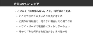 時間の使い方の変更
• とにかく「持ち帰らない」こと。持ち帰ると死ぬ
• どこまで決めたら良いのかを先に考える
• 必要な材料は揃え、足りない場合はその場で作る
• ホワイトボードで積極的にファシリテーション
• せめて「あと何があれば決まる」まで進める
 