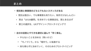まとめ
• 受託側と事業側のどちらでもないスタンスがある
• 受託は面白い、でも事業側も知りたい、制作だけはしんどい
• 実は「UI/UX顧問」を求めている事業会社、割とあるはず
• 第三の選択を、UXデザイン＋プロトタイピングで
• 自分の役割とやり方を適切に選んで「早く帰る」
• やらないことを決める（怖いけど）
• 「モノづくり」から「場作り」に転換する
• 持ち帰らずに決めていく、そのためのプロトタイピング
 