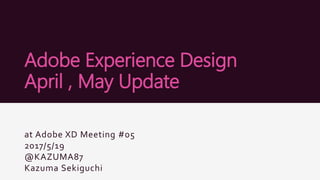 Adobe Experience Design
April , May Update
at Adobe XD Meeting #05
2017/5/19
@KAZUMA87
Kazuma Sekiguchi
 