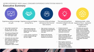© 2018 Adobe Inc. All Rights Reserved. Adobe Confidential.
ADOBE EXPERIENCE INDEX (Japan): CONSUMER EXPERIENCE EXPECTATIONS INSIGHTS
Executive Summary
2
Experiences tenets on average
are 54%.
• Very similar to scores from
the US, UK and AU (and
consistent year over year)
• “Know Me and Respect Me”
amd “Delight Me at Every
Turn” have higher marks
• Consumers are more critical
when things are broken or
don’t meet their expectations.
“Speak in One Voice” and
“Make Technology
Transparent” came in lowest.
Experience scores are highest
among P18-24
Consumers think technology
will improve their lives but
have concerns.
The most exciting future
innovations delight in the real
world.
• Enhance real world
experiences (e.g., museum
visits, retail stores) most
impressed consumers.
• Future innovations had
higher scores than last year
implying expectations are
lower (note: this is contrary to
other countries).
• Most negative experience
scores revolve around lack of
understanding of policies
(e.g. ongoing fees, hidden
fees, returns or cancellation)
Addressing needs – either
support or future – represents
the biggest area for
improvement.
• Consistent with last year,
across all four industries,
Retail, Travel & Hospitality,
Media & Entertainment, and
Financial consumers gave
companies low marks in
terms of delivering good
customer support and ability
to anticipate information
needs.
• These higher scores are
driven by “Know Me and
Respect Me” and “Speak in
One Voice”
• In other markets, experience
scores increased with age,
but not in Japan
• High concern in privacy and
that jobs will be eliminated by
automation (greater year
over year)
• Majority want personal
service, but can also be
delighted by automation
 