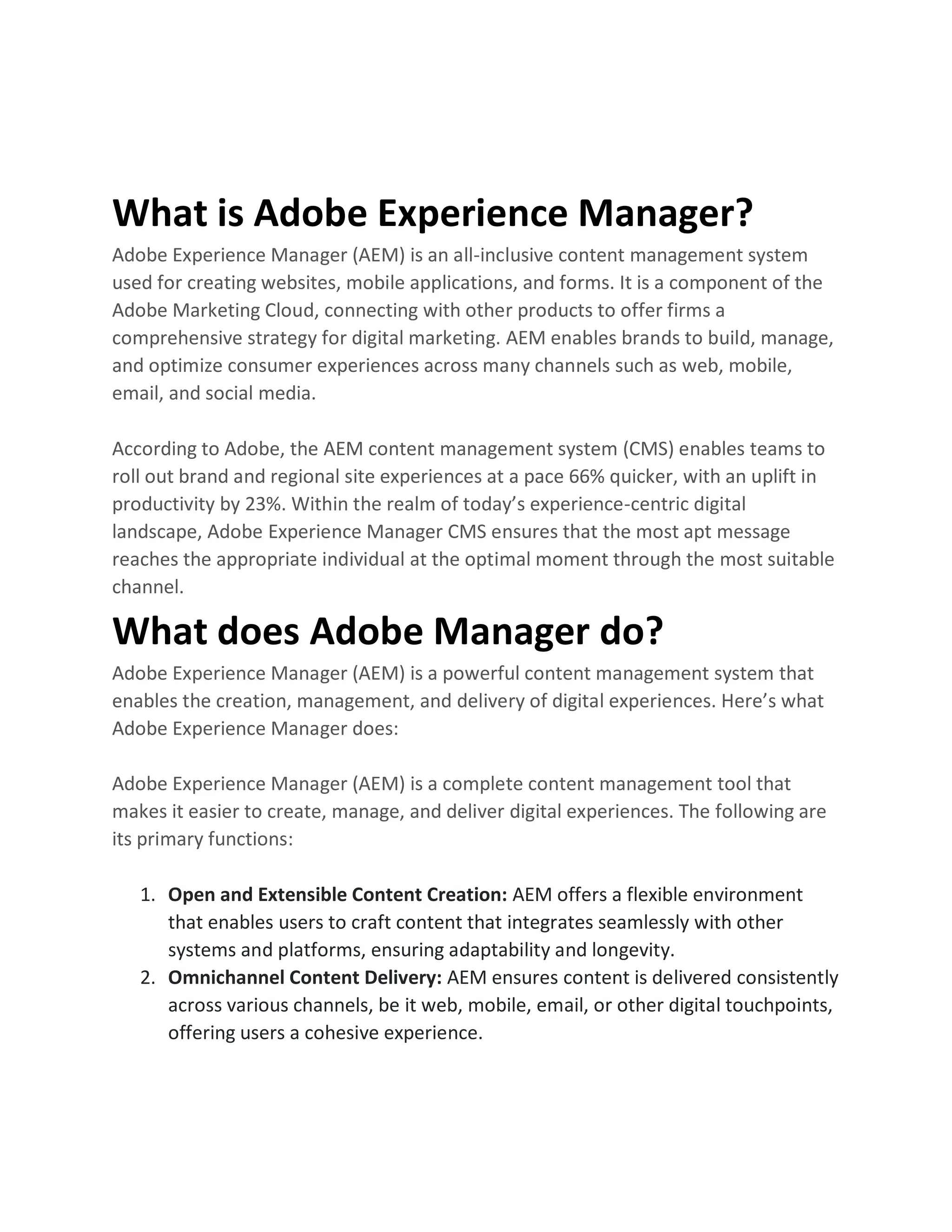 What is Adobe Experience Manager?
Adobe Experience Manager (AEM) is an all-inclusive content management system
used for creating websites, mobile applications, and forms. It is a component of the
Adobe Marketing Cloud, connecting with other products to offer firms a
comprehensive strategy for digital marketing. AEM enables brands to build, manage,
and optimize consumer experiences across many channels such as web, mobile,
email, and social media.
According to Adobe, the AEM content management system (CMS) enables teams to
roll out brand and regional site experiences at a pace 66% quicker, with an uplift in
productivity by 23%. Within the realm of today’s experience-centric digital
landscape, Adobe Experience Manager CMS ensures that the most apt message
reaches the appropriate individual at the optimal moment through the most suitable
channel.
What does Adobe Manager do?
Adobe Experience Manager (AEM) is a powerful content management system that
enables the creation, management, and delivery of digital experiences. Here’s what
Adobe Experience Manager does:
Adobe Experience Manager (AEM) is a complete content management tool that
makes it easier to create, manage, and deliver digital experiences. The following are
its primary functions:
1. Open and Extensible Content Creation: AEM offers a flexible environment
that enables users to craft content that integrates seamlessly with other
systems and platforms, ensuring adaptability and longevity.
2. Omnichannel Content Delivery: AEM ensures content is delivered consistently
across various channels, be it web, mobile, email, or other digital touchpoints,
offering users a cohesive experience.
 