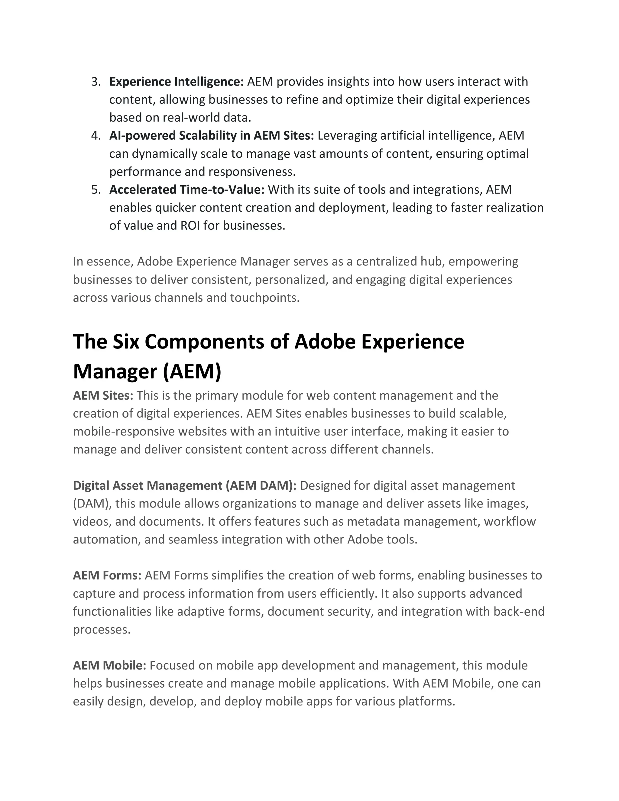 3. Experience Intelligence: AEM provides insights into how users interact with
content, allowing businesses to refine and optimize their digital experiences
based on real-world data.
4. AI-powered Scalability in AEM Sites: Leveraging artificial intelligence, AEM
can dynamically scale to manage vast amounts of content, ensuring optimal
performance and responsiveness.
5. Accelerated Time-to-Value: With its suite of tools and integrations, AEM
enables quicker content creation and deployment, leading to faster realization
of value and ROI for businesses.
In essence, Adobe Experience Manager serves as a centralized hub, empowering
businesses to deliver consistent, personalized, and engaging digital experiences
across various channels and touchpoints.
The Six Components of Adobe Experience
Manager (AEM)
AEM Sites: This is the primary module for web content management and the
creation of digital experiences. AEM Sites enables businesses to build scalable,
mobile-responsive websites with an intuitive user interface, making it easier to
manage and deliver consistent content across different channels.
Digital Asset Management (AEM DAM): Designed for digital asset management
(DAM), this module allows organizations to manage and deliver assets like images,
videos, and documents. It offers features such as metadata management, workflow
automation, and seamless integration with other Adobe tools.
AEM Forms: AEM Forms simplifies the creation of web forms, enabling businesses to
capture and process information from users efficiently. It also supports advanced
functionalities like adaptive forms, document security, and integration with back-end
processes.
AEM Mobile: Focused on mobile app development and management, this module
helps businesses create and manage mobile applications. With AEM Mobile, one can
easily design, develop, and deploy mobile apps for various platforms.
 