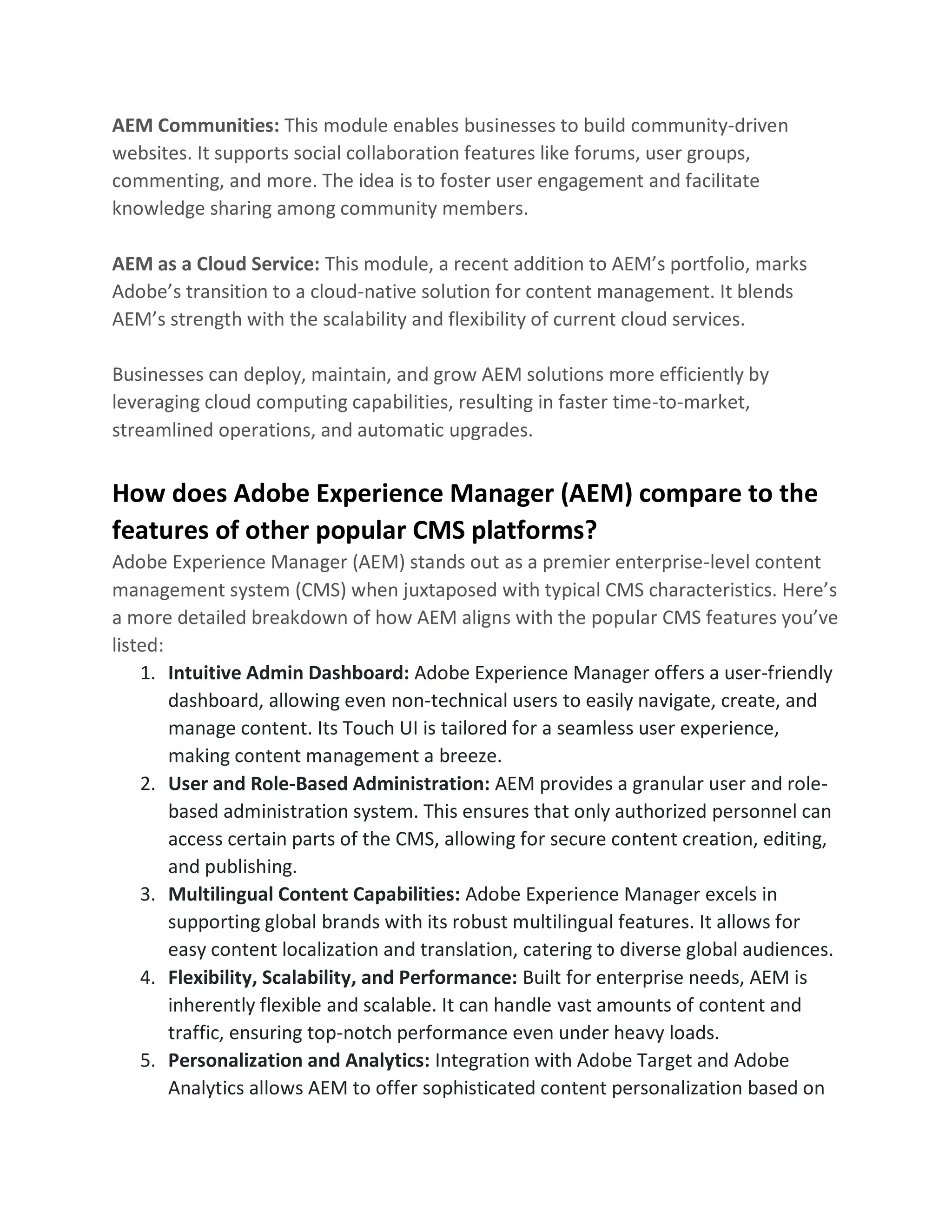 AEM Communities: This module enables businesses to build community-driven
websites. It supports social collaboration features like forums, user groups,
commenting, and more. The idea is to foster user engagement and facilitate
knowledge sharing among community members.
AEM as a Cloud Service: This module, a recent addition to AEM’s portfolio, marks
Adobe’s transition to a cloud-native solution for content management. It blends
AEM’s strength with the scalability and flexibility of current cloud services.
Businesses can deploy, maintain, and grow AEM solutions more efficiently by
leveraging cloud computing capabilities, resulting in faster time-to-market,
streamlined operations, and automatic upgrades.
How does Adobe Experience Manager (AEM) compare to the
features of other popular CMS platforms?
Adobe Experience Manager (AEM) stands out as a premier enterprise-level content
management system (CMS) when juxtaposed with typical CMS characteristics. Here’s
a more detailed breakdown of how AEM aligns with the popular CMS features you’ve
listed:
1. Intuitive Admin Dashboard: Adobe Experience Manager offers a user-friendly
dashboard, allowing even non-technical users to easily navigate, create, and
manage content. Its Touch UI is tailored for a seamless user experience,
making content management a breeze.
2. User and Role-Based Administration: AEM provides a granular user and role-
based administration system. This ensures that only authorized personnel can
access certain parts of the CMS, allowing for secure content creation, editing,
and publishing.
3. Multilingual Content Capabilities: Adobe Experience Manager excels in
supporting global brands with its robust multilingual features. It allows for
easy content localization and translation, catering to diverse global audiences.
4. Flexibility, Scalability, and Performance: Built for enterprise needs, AEM is
inherently flexible and scalable. It can handle vast amounts of content and
traffic, ensuring top-notch performance even under heavy loads.
5. Personalization and Analytics: Integration with Adobe Target and Adobe
Analytics allows AEM to offer sophisticated content personalization based on
 