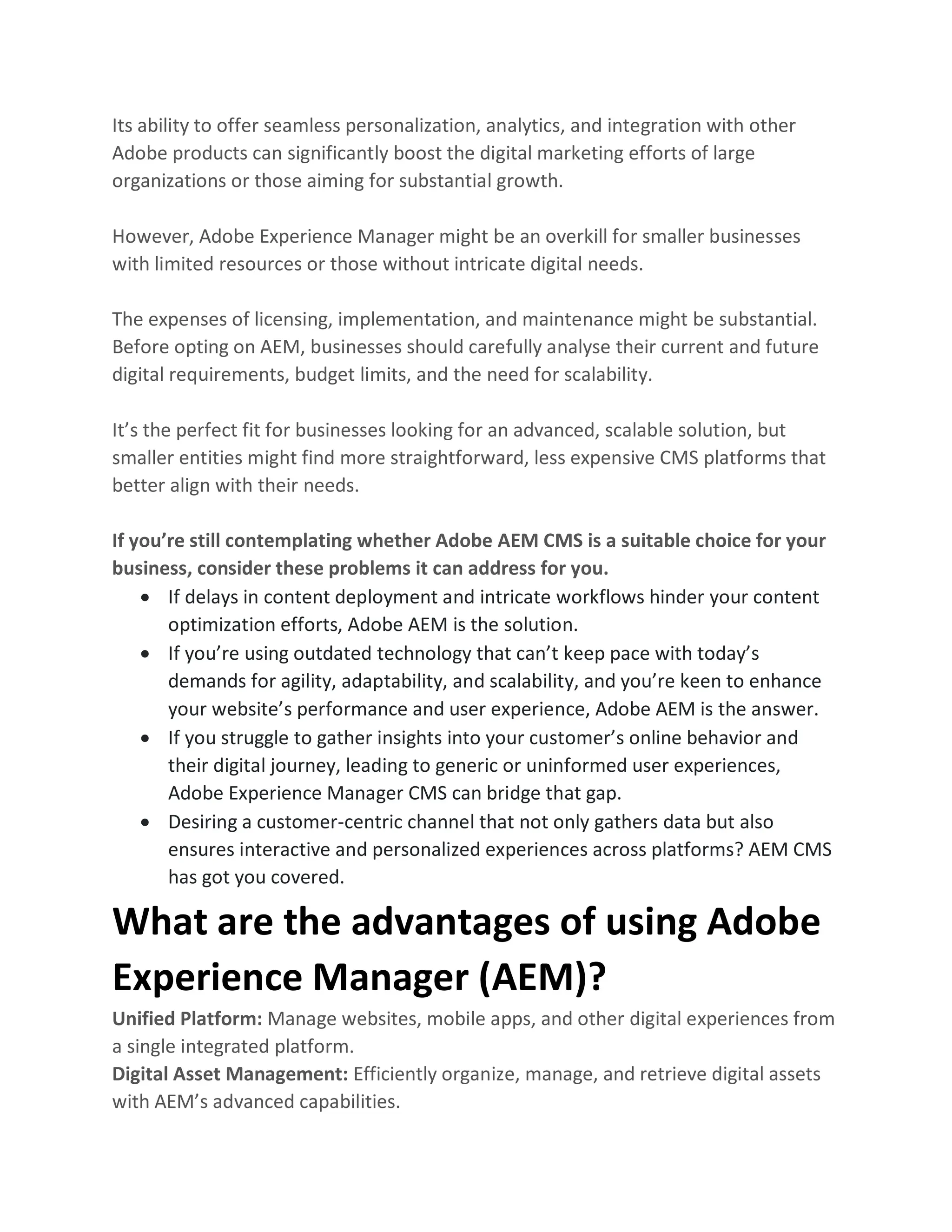 Its ability to offer seamless personalization, analytics, and integration with other
Adobe products can significantly boost the digital marketing efforts of large
organizations or those aiming for substantial growth.
However, Adobe Experience Manager might be an overkill for smaller businesses
with limited resources or those without intricate digital needs.
The expenses of licensing, implementation, and maintenance might be substantial.
Before opting on AEM, businesses should carefully analyse their current and future
digital requirements, budget limits, and the need for scalability.
It’s the perfect fit for businesses looking for an advanced, scalable solution, but
smaller entities might find more straightforward, less expensive CMS platforms that
better align with their needs.
If you’re still contemplating whether Adobe AEM CMS is a suitable choice for your
business, consider these problems it can address for you.
• If delays in content deployment and intricate workflows hinder your content
optimization efforts, Adobe AEM is the solution.
• If you’re using outdated technology that can’t keep pace with today’s
demands for agility, adaptability, and scalability, and you’re keen to enhance
your website’s performance and user experience, Adobe AEM is the answer.
• If you struggle to gather insights into your customer’s online behavior and
their digital journey, leading to generic or uninformed user experiences,
Adobe Experience Manager CMS can bridge that gap.
• Desiring a customer-centric channel that not only gathers data but also
ensures interactive and personalized experiences across platforms? AEM CMS
has got you covered.
What are the advantages of using Adobe
Experience Manager (AEM)?
Unified Platform: Manage websites, mobile apps, and other digital experiences from
a single integrated platform.
Digital Asset Management: Efficiently organize, manage, and retrieve digital assets
with AEM’s advanced capabilities.
 