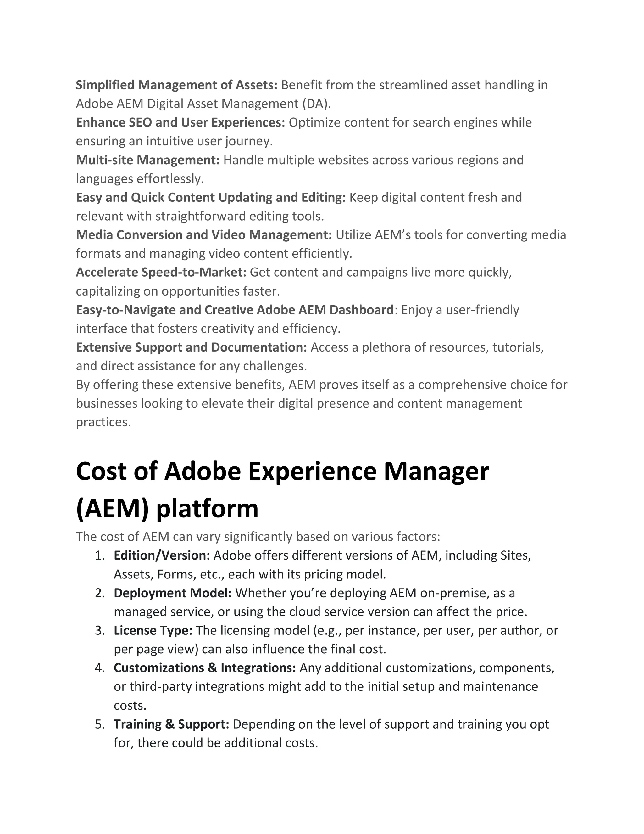 Simplified Management of Assets: Benefit from the streamlined asset handling in
Adobe AEM Digital Asset Management (DA).
Enhance SEO and User Experiences: Optimize content for search engines while
ensuring an intuitive user journey.
Multi-site Management: Handle multiple websites across various regions and
languages effortlessly.
Easy and Quick Content Updating and Editing: Keep digital content fresh and
relevant with straightforward editing tools.
Media Conversion and Video Management: Utilize AEM’s tools for converting media
formats and managing video content efficiently.
Accelerate Speed-to-Market: Get content and campaigns live more quickly,
capitalizing on opportunities faster.
Easy-to-Navigate and Creative Adobe AEM Dashboard: Enjoy a user-friendly
interface that fosters creativity and efficiency.
Extensive Support and Documentation: Access a plethora of resources, tutorials,
and direct assistance for any challenges.
By offering these extensive benefits, AEM proves itself as a comprehensive choice for
businesses looking to elevate their digital presence and content management
practices.
Cost of Adobe Experience Manager
(AEM) platform
The cost of AEM can vary significantly based on various factors:
1. Edition/Version: Adobe offers different versions of AEM, including Sites,
Assets, Forms, etc., each with its pricing model.
2. Deployment Model: Whether you’re deploying AEM on-premise, as a
managed service, or using the cloud service version can affect the price.
3. License Type: The licensing model (e.g., per instance, per user, per author, or
per page view) can also influence the final cost.
4. Customizations & Integrations: Any additional customizations, components,
or third-party integrations might add to the initial setup and maintenance
costs.
5. Training & Support: Depending on the level of support and training you opt
for, there could be additional costs.
 