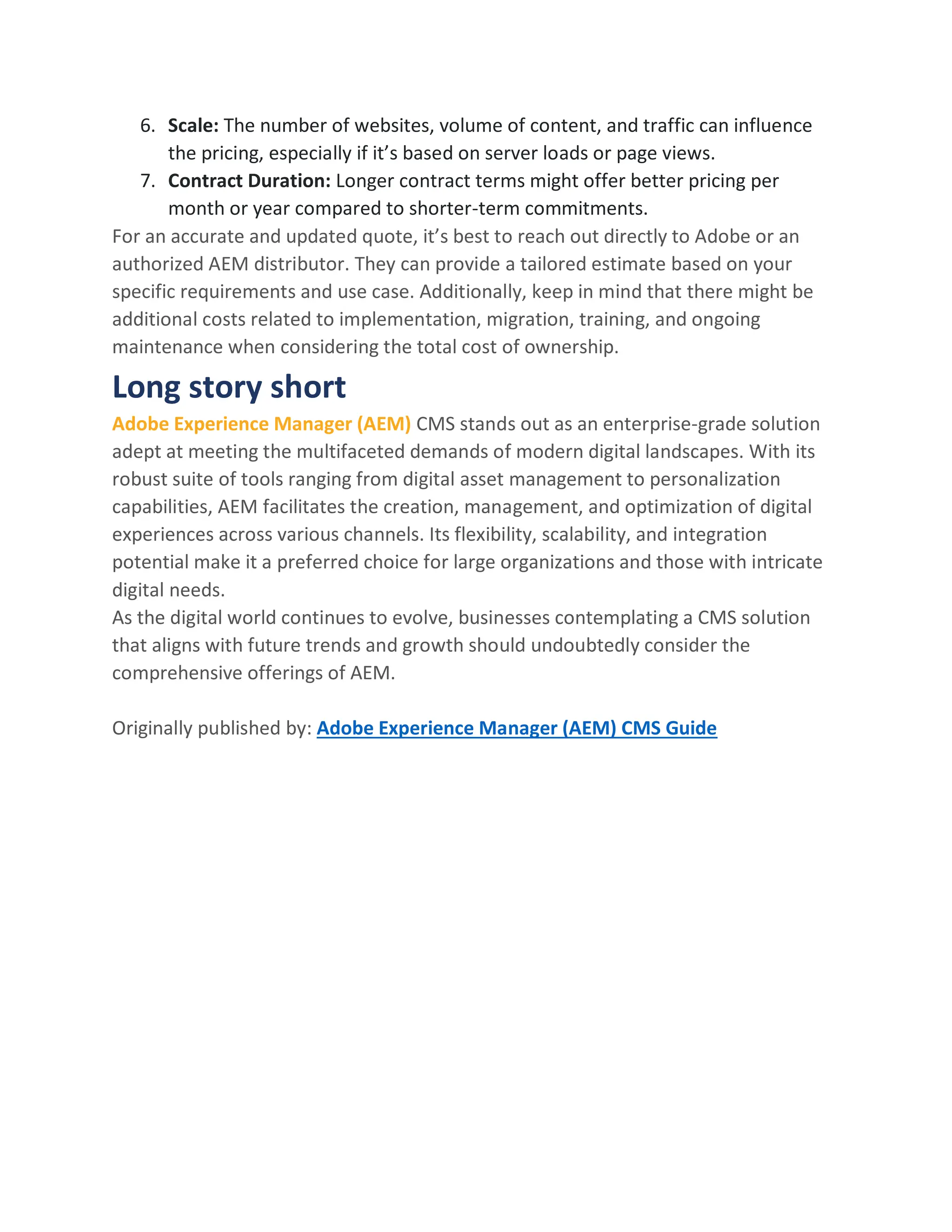 6. Scale: The number of websites, volume of content, and traffic can influence
the pricing, especially if it’s based on server loads or page views.
7. Contract Duration: Longer contract terms might offer better pricing per
month or year compared to shorter-term commitments.
For an accurate and updated quote, it’s best to reach out directly to Adobe or an
authorized AEM distributor. They can provide a tailored estimate based on your
specific requirements and use case. Additionally, keep in mind that there might be
additional costs related to implementation, migration, training, and ongoing
maintenance when considering the total cost of ownership.
Long story short
Adobe Experience Manager (AEM) CMS stands out as an enterprise-grade solution
adept at meeting the multifaceted demands of modern digital landscapes. With its
robust suite of tools ranging from digital asset management to personalization
capabilities, AEM facilitates the creation, management, and optimization of digital
experiences across various channels. Its flexibility, scalability, and integration
potential make it a preferred choice for large organizations and those with intricate
digital needs.
As the digital world continues to evolve, businesses contemplating a CMS solution
that aligns with future trends and growth should undoubtedly consider the
comprehensive offerings of AEM.
Originally published by: Adobe Experience Manager (AEM) CMS Guide
 
