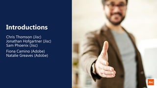 Introductions
Chris Thomson (Jisc)
Jonathan Hofgartner (Jisc)
Sam Phoenix (Jisc)
Fiona Camino (Adobe)
Natalie Greaves (Adobe)
 
