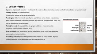 3. Vector (Vector)
Opciones dirigidas a la creación y modificación de vectores. Estos elementos pueden ser fácilmente editados con posterioridad.
Línea (Line tool): Si queremos crear
líneas rectas, esta es la herramienta indicada.
Rectángulo: Esta herramienta crea figuras geométricas como círculos o cuadrados.
Para cambiar las formas, debemos presionar el puntero del mouse sobre el botón para
que se desplieguen otras opciones.
Texto (Text tool): Da la posibilidad de agregar palabras o frases a nuestras
imágenes (descripciones, nombres, etc.).
Free form tool: Esta herramienta permite crear trazos con la forma que deseemos
pero requiere mucha precisión.
Cuchillo (Knife tool): El cuchillo permite cortar un trazo en varios puntos, dejando
nuestros vectores como elementos más sencillos de modificar.
 
