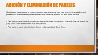ADICIÓN Y ELIMINACIÓN DE PANELES
Si quita todos los paneles de un conjunto acoplado, este desaparece. para crear un conjunto acoplado, mueva
paneles hacia el borde derecho del espacio de trabajo hasta que aparezca una zona donde soltarlos.
- Para quitar un panel, haga clic con el botón derecho (windows) o pulse control y haga clic (mac os) en su ficha
y elija cerrar o bien deselecciónelo en el menú ventana.
- Para añadir un panel, selecciónelo en el menú ventana y acóplelo donde desee.
 