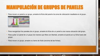 MANIPULACIÓN DE GRUPOS DE PANELES
- Para mover un panel a un grupo, arrastre la ficha del panel a la zona de colocación resaltada en el grupo.
- Para reorganizar los paneles de un grupo, arrastre la ficha de un panel a una nueva ubicación del grupo.
- Para quitar un panel de un grupo de manera que flote con libertad, arrastre el panel por su ficha fuera del
grupo
- Para mover un grupo, arrastre su barra de título (encima de las fichas).
 