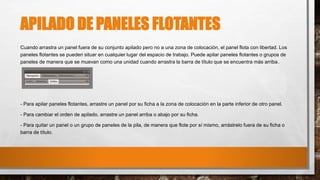 APILADO DE PANELES FLOTANTES
Cuando arrastra un panel fuera de su conjunto apilado pero no a una zona de colocación, el panel flota con libertad. Los
paneles flotantes se pueden situar en cualquier lugar del espacio de trabajo. Puede apilar paneles flotantes o grupos de
paneles de manera que se muevan como una unidad cuando arrastra la barra de título que se encuentra más arriba.
- Para apilar paneles flotantes, arrastre un panel por su ficha a la zona de colocación en la parte inferior de otro panel.
- Para cambiar el orden de apilado, arrastre un panel arriba o abajo por su ficha.
- Para quitar un panel o un grupo de paneles de la pila, de manera que flote por sí mismo, arrástrelo fuera de su ficha o
barra de título.
 