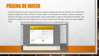 PÁGINA DE INICIO
• Al iniciar fireworks sin abrir ningún documento, aparece la página de inicio de fireworks en el entorno de
trabajo. la página de inicio le ofrece un acceso rápido a los tutoriales de fireworks, archivos recientes y
fireworks exchange, en el que puede añadir nuevas capacidades a algunas funciones de fireworks. para
desactivar la página de inicio, haga clic en no volver a mostrar este mensaje, cuando se abra la página
inicio.
 