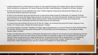 • La Barra Aplicación De La Parte Superior Contiene Un Conmutador De Espacio De Trabajo, Menús (Solo En Windows) Y
Otros Controles De La Aplicación. En Ciertos Productos Para Mac, Puede Mostrarla U Ocultarla Con El Menú Ventana.
• El Panel Herramientas Incluye Utilidades Para Crear Y Editar Imágenes, Ilustraciones, Elementos De Página, Etc. Las
Herramientas Relacionadas Están Agrupadas.
• El Panel Control Muestra Opciones Específicas De La Herramienta Seleccionada En El Momento. En Illustrator, El Panel
Control Muestra Opciones Del Objeto Seleccionado En Ese Momento. (En Adobe Photoshop®, También Se Conoce Como La
Barra De Opciones. En Adobe Flash®, Adobe Dreamweaver® Y Adobe Fireworks® Se Conoce Como Inspector De
Propiedades E Incluye Propiedades Del Elemento Seleccionado En Ese Momento).
• La Ventana Documento Muestra El Archivo En El Que Se Trabaja. Las Ventanas Documento Se Pueden Organizar Como
Fichas Y, En Ciertos Casos, También Se Pueden Agrupar Y Acoplar.
• Los Paneles Ayudan A Controlar Y Modificar El Trabajo. Algunos Ejemplos Son La Línea De Tiempo En Flash, El Panel Pincel
En Illustrator, El Panel Capas De Adobe Photoshop® Y El Panel Estilos CSS De Dreamweaver. Los Paneles Se Pueden
Agrupar, Apilar O Acoplar.
• El Marco De Aplicación Agrupa Todos Los Elementos Del Espacio De Trabajo En Una Ventana Única E Integrada Que Permite
Tratar La Aplicación Como Una Sola Unidad. Si Mueve El Marco De Aplicación O Alguno De Sus Elementos O Si Cambia Su
Tamaño, Todos Los Elementos Que Integra Responden En Consecuencia Para Evitar Su Superposición. Los Paneles No
Desaparecen Si Cambia De Aplicación O Si Hace Clic Sin Querer Fuera De Esta. Cuando Trabaje Con Dos O Más
Aplicaciones, Puede Colocarlas Una Al Lado De La Otra En La Pantalla O En Varios Monitores.
 