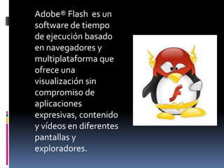 	Adobe® Flashes un software de tiempo de ejecución basado en navegadores y multiplataforma que ofrece una visualización sin compromiso de aplicaciones expresivas, contenido y vídeos en diferentes pantallas y exploradores. 