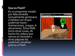 	Que es Flash?	Es un programa creado por Macromedia (actualmente pertenece a Adobe) con el que podemos hacer: Animaciones, Juegos, Aplicaciones, Sitios Web entre otras cosas, de hecho los videos que vemos en Youtube u otras páginas los podemos visualizar gracias a Flash. 