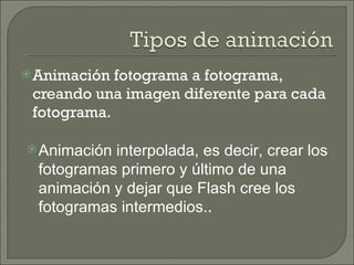 Animación fotograma a fotograma, creando una imagen diferente para cada fotograma.  Animación interpolada, es decir, crear los fotogramas primero y último de una animación y dejar que Flash cree los fotogramas intermedios. .  