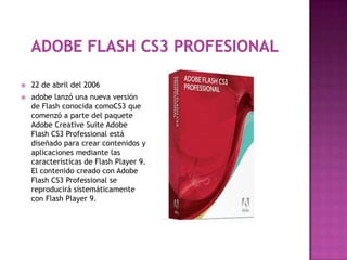    22 de abril del 2006
   adobe lanzó una nueva versión
    de Flash conocida comoCS3 que
    comenzó a parte del paquete
    Adobe Creative Suite Adobe
    Flash CS3 Professional está
    diseñado para crear contenidos y
    aplicaciones mediante las
    características de Flash Player 9.
    El contenido creado con Adobe
    Flash CS3 Professional se
    reproducirá sistemáticamente
    con Flash Player 9.
 
