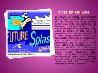 El producto fue lanzado como animador
Future Splash mayo 1996.La tecnología
se ha utilizado en varios grandes
nombres de sitios web como:•MSN de
Microsoft• Funcionario de Fox. El sitio
web de Los Simpson y la explosiva Disney
diario de Disney. En este punto, la
compañía constaba de seis personas. Tal
y como Disney también se utiliza el
reproductor Shock wave de Macromedia,
esta   prevista   una    conexión    con
Macromedia, que se acercó a Future
Wave Software de trabajar juntos. En
diciembre de 1996 compró Macromedia
Future Wave, y se convirtió en animador:
Future    Splash    Macromedia     Flash
1.0.Macromedia Flash más tarde (2005)
se convirtió en Adobe Flash. El formato
de archivo fue SPL y animaciones Future
Splash se puede ver con las nuevas
versiones de Adobe Flash Player
 