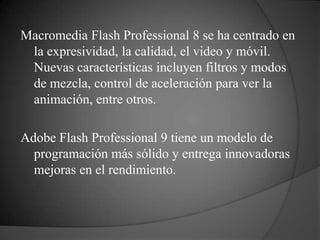 Macromedia Flash Professional 8 se ha centrado en
 la expresividad, la calidad, el video y móvil.
 Nuevas características incluyen filtros y modos
 de mezcla, control de aceleración para ver la
 animación, entre otros.

Adobe Flash Professional 9 tiene un modelo de
  programación más sólido y entrega innovadoras
  mejoras en el rendimiento.
 