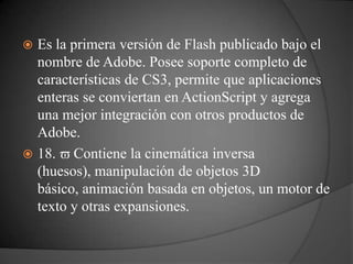  Es la primera versión de Flash publicado bajo el
  nombre de Adobe. Posee soporte completo de
  características de CS3, permite que aplicaciones
  enteras se conviertan en ActionScript y agrega
  una mejor integración con otros productos de
  Adobe.
 18.   Contiene la cinemática inversa
  (huesos), manipulación de objetos 3D
  básico, animación basada en objetos, un motor de
  texto y otras expansiones.
 
