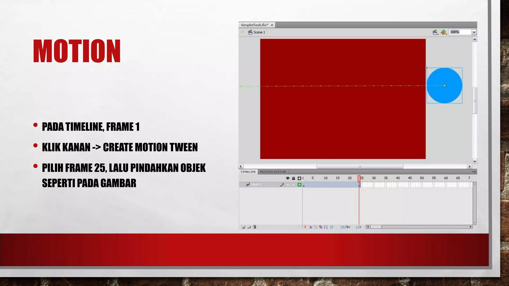 MOTION
• PADA TIMELINE, FRAME 1
• KLIK KANAN -> CREATE MOTION TWEEN
• PILIH FRAME 25, LALU PINDAHKAN OBJEK
SEPERTI PADA GAMBAR

 