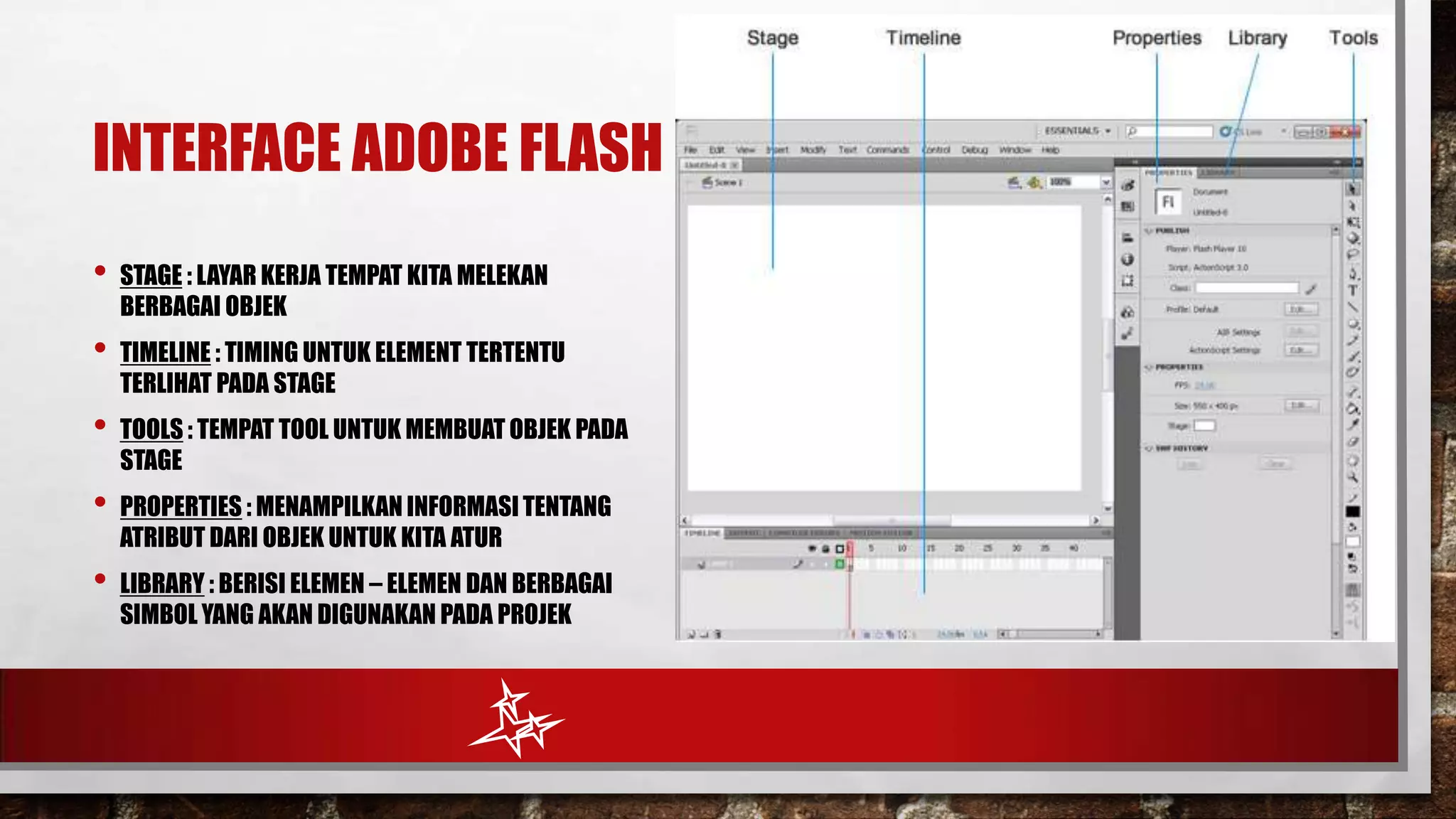 INTERFACE ADOBE FLASH
•

STAGE : LAYAR KERJA TEMPAT KITA MELEKAN
BERBAGAI OBJEK

•

TIMELINE : TIMING UNTUK ELEMENT TERTENTU
TERLIHAT PADA STAGE

•

TOOLS : TEMPAT TOOL UNTUK MEMBUAT OBJEK PADA
STAGE

•

PROPERTIES : MENAMPILKAN INFORMASI TENTANG
ATRIBUT DARI OBJEK UNTUK KITA ATUR

•

LIBRARY : BERISI ELEMEN – ELEMEN DAN BERBAGAI
SIMBOL YANG AKAN DIGUNAKAN PADA PROJEK

 