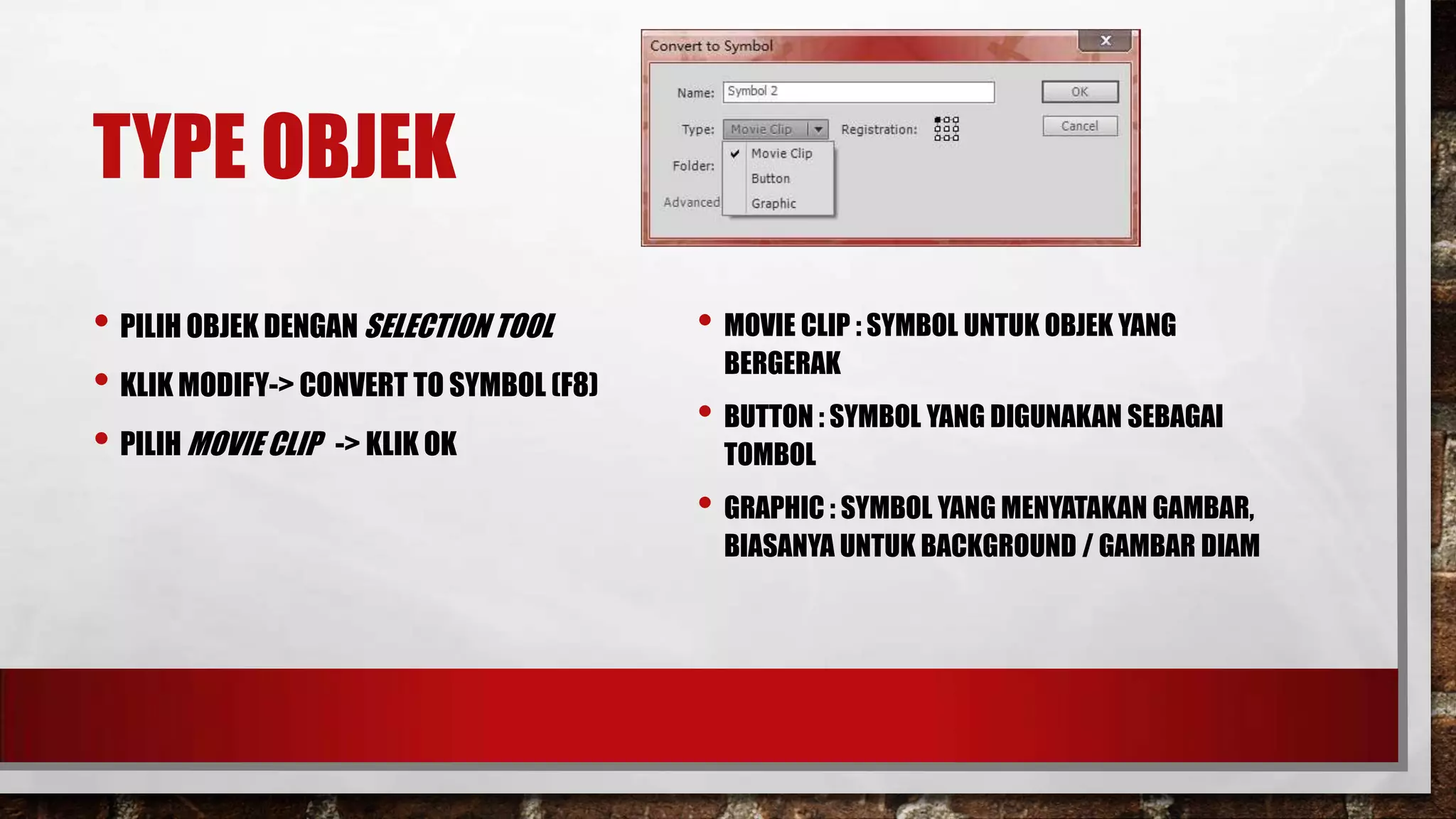 TYPE OBJEK
• PILIH OBJEK DENGAN SELECTION TOOL
• KLIK MODIFY-> CONVERT TO SYMBOL (F8)
• PILIH MOVIE CLIP -> KLIK OK

• MOVIE CLIP : SYMBOL UNTUK OBJEK YANG
BERGERAK

• BUTTON : SYMBOL YANG DIGUNAKAN SEBAGAI
TOMBOL

• GRAPHIC : SYMBOL YANG MENYATAKAN GAMBAR,

BIASANYA UNTUK BACKGROUND / GAMBAR DIAM

 