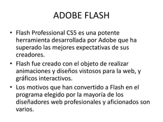 ADOBE FLASH
• Flash Professional CS5 es una potente
herramienta desarrollada por Adobe que ha
superado las mejores expectativas de sus
creadores.
• Flash fue creado con el objeto de realizar
animaciones y diseños vistosos para la web, y
gráficos interactivos.
• Los motivos que han convertido a Flash en el
programa elegido por la mayoría de los
diseñadores web profesionales y aficionados son
varios.
 