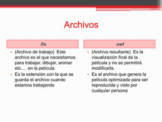 Archivos
.fla .swf
• (Archivo de trabajo) Este
archivo es el que necesitamos
para trabajar, dibujar, animar
etc.… en la película.
• Es la extensión con la que se
guarda el archivo cuando
estamos trabajando
• (Archivo resultante) Es la
visualización final de la
película y no se permitirá
modificarla.
• Es el archivo que genera la
película optimizada para ser
reproducida y visto por
cualquier persona
 