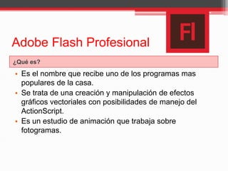 Adobe Flash Profesional
¿Qué es?
• Es el nombre que recibe uno de los programas mas
populares de la casa.
• Se trata de una creación y manipulación de efectos
gráficos vectoriales con posibilidades de manejo del
ActionScript.
• Es un estudio de animación que trabaja sobre
fotogramas.
 