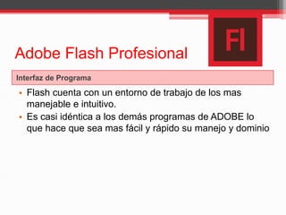 Adobe Flash Profesional
Interfaz de Programa
• Flash cuenta con un entorno de trabajo de los mas
manejable e intuitivo.
• Es casi idéntica a los demás programas de ADOBE lo
que hace que sea mas fácil y rápido su manejo y dominio
 