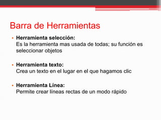 Barra de Herramientas
• Herramienta selección:
Es la herramienta mas usada de todas; su función es
seleccionar objetos
• Herramienta texto:
Crea un texto en el lugar en el que hagamos clic
• Herramienta Línea:
Permite crear líneas rectas de un modo rápido
 
