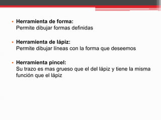 • Herramienta de forma:
Permite dibujar formas definidas
• Herramienta de lápiz:
Permite dibujar líneas con la forma que deseemos
• Herramienta pincel:
Su trazo es mas grueso que el del lápiz y tiene la misma
función que el lápiz
 