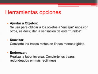 Herramientas opciones
• Ajustar a Objetos:
Se usa para obligar a los objetos a "encajar" unos con
otros, es decir, dar la sensación de estar "unidos".
• Suavizar:
Convierte los trazos rectos en líneas menos rígidas.
• Enderezar:
Realiza la labor inversa. Convierte los trazos
redondeados en más rectilíneos.
 