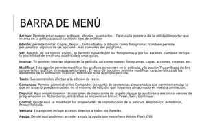 BARRA DE MENÚ
Archivo: Permite crear nuevos archivos, abrirlos, guardarlos... Destaca la potencia de la utilidad Importar que
inserta en la película actual casi todo tipo de archivos
Edición: permite Cortar, Copiar, Pegar... tanto objetos o dibujos como fotogramas; también permite
personalizar algunas de las opciones más comunes del programa.
Ver: Además de los típicos Zooms, te permite moverte por los fotogramas y por las escenas. También incluye
la posibilidad de crear una cuadrícula y unas guías.
Insertar: Te permite insertar objetos en la película, así como nuevos fotogramas, capas, acciones, escenas, etc.
Modificar: Esta opción permite modificar los gráficos existentes en la película, y la opción Trazar Mapa de Bits
convierte los gráficos en mapas vectoriales . El resto de opciones permite modificar características de los
elementos de la animación Suavizar, Optimizar o de la propia película.
Texto: Sus contenidos afectan a la edición de texto.
Comandos: Permite administrar los Comandos (conjunto de sentencias almacenadas que permiten emular lo
que un usuario pueda introducir en el entorno de edición) que hayamos almacenado en nuestra animación.
Depurar: Aquí encontraremos las opciones de depuración de la película que te ayudaran a encontrar errores de
programación en ActionScript, entre ellos se encuentran Entrar, Pasar, Salir, Continuar.
Control: Desde aquí se modifican las propiedades de reproducción de la película. Reproducir, Rebobinar,
Probar Película.
Ventana: Esta opción incluye accesos directos a todos los Paneles.
Ayuda: Desde aquí podemos acceder a toda la ayuda que nos ofrece Adobe Flash CS6
 